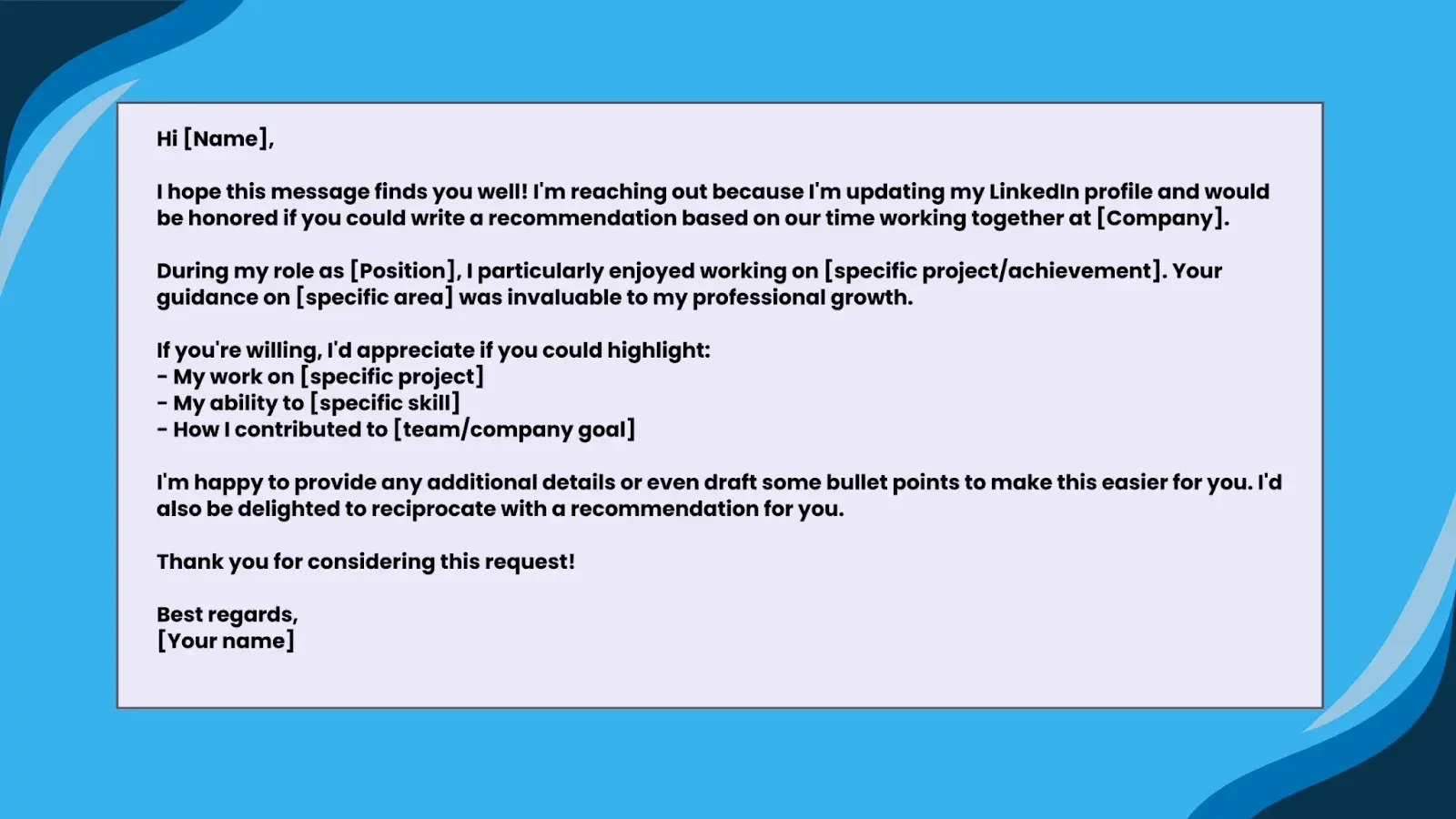 Image of Template 1: For a former managerHi [Name],I hope this message finds you well! I'm reaching out because I'm updating my LinkedIn profile and would be honored if you could write a recommendation based on our time working together at [Company].During my role as [Position], I particularly enjoyed working on [specific project/achievement]. Your guidance on [specific area] was invaluable to my professional growth.If you're willing, I'd appreciate if you could highlight:- My work on [specific project]- My ability to [specific skill]- How I contributed to [team/company goal]I'm happy to provide any additional details or even draft some bullet points to make this easier for you. I'd also be delighted to reciprocate with a recommendation for you.Thank you for considering this request!Best regards,[Your name]