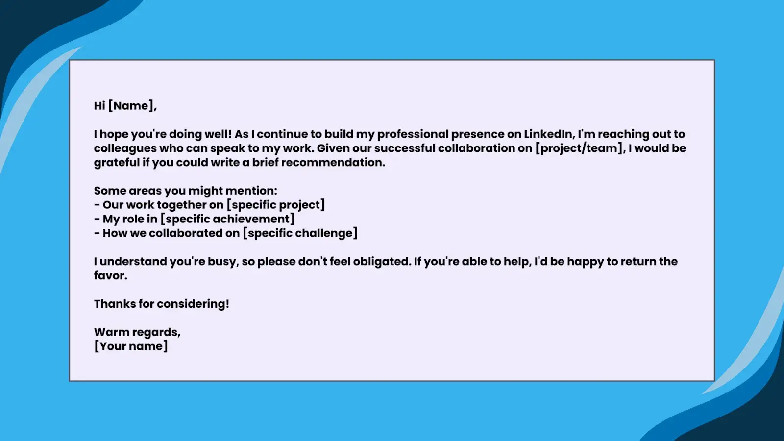 Image forTemplate 2: For a ColleagueHi [Name],I hope you're doing well! As I continue to build my professional presence on LinkedIn, I'm reaching out to colleagues who can speak to my work. Given our successful collaboration on [project/team], I would be grateful if you could write a brief recommendation.Some areas you might mention:- Our work together on [specific project]- My role in [specific achievement]- How we collaborated on [specific challenge]I understand you're busy, so please don't feel obligated. If you're able to help, I'd be happy to return the favor.Thanks for considering!Warm regards,[Your name]