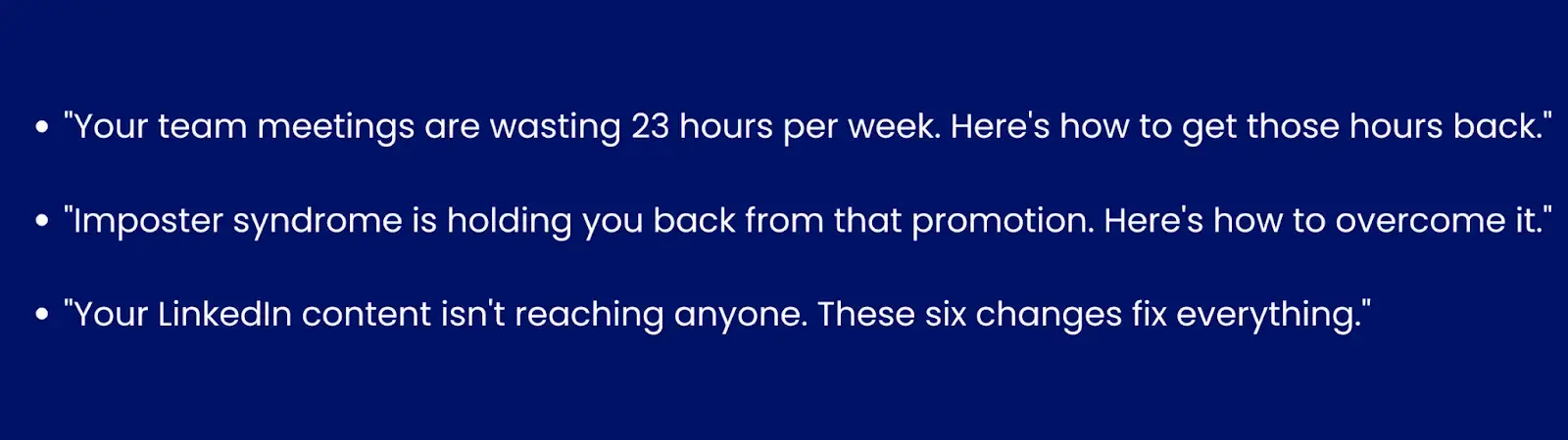 Image showing examples of problem/solution hook."Your team meetings are wasting 23 hours per week. Here's how to get those hours back.""Imposter syndrome is holding you back from that promotion. Here's how to overcome it.""Your LinkedIn content isn't reaching anyone. These 6 changes fix everything."