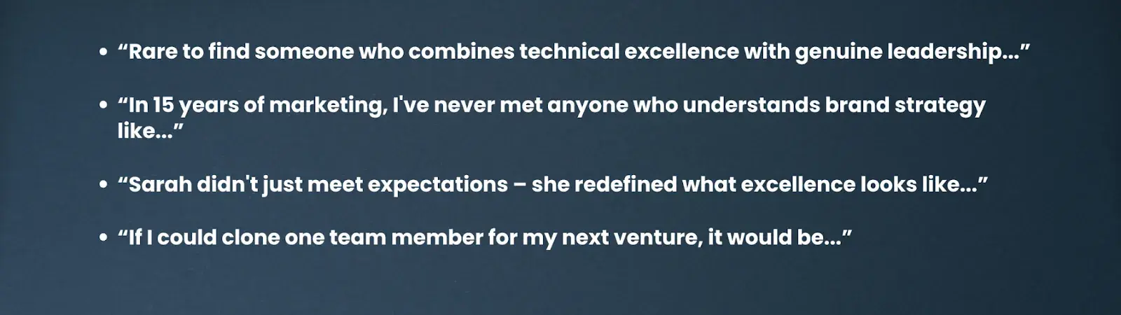 “Rare to find someone who combines technical excellence with genuine leadership...”“In 15 years of marketing, I've never met anyone who understands brand strategy like...”“Sarah didn't just meet expectations – she redefined what excellence looks like...”“If I could clone one team member for my next venture, it would be...”