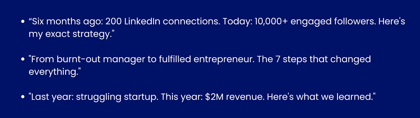 Image showing examples of before/after hooks."6 months ago: 200 LinkedIn connections. Today: 10,000+ engaged followers. Here's my exact strategy.""From burnt out manager to fulfilled entrepreneur. The 7 steps that changed everything.""Last year: struggling startup. This year: $2M revenue. Here's what we learned."