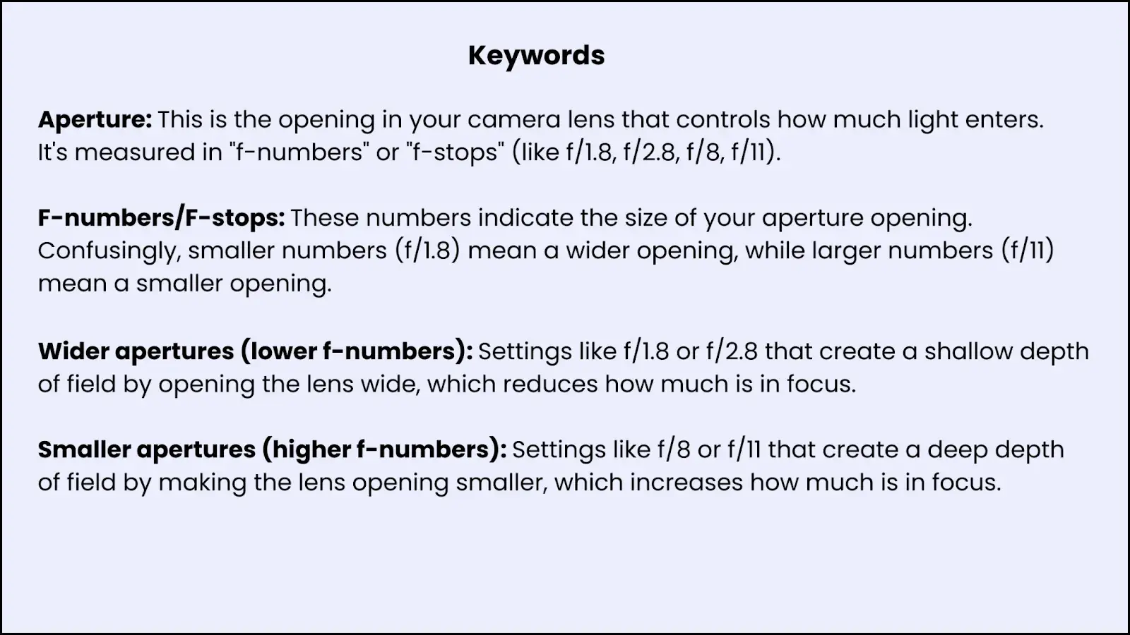 Image explaining Keywords:1. Aperture: This is the opening in your camera lens that controls how much light enters. It's measured in "f-numbers" or "f-stops" (like f/1.8, f/2.8, f/8, f/11).2. F-numbers/F-stops: These numbers indicate the size of your aperture opening. Confusingly, smaller numbers (f/1.8) mean a wider opening, while larger numbers (f/11) mean a smaller opening.3. Wider apertures (lower f-numbers): Settings like f/1.8 or f/2.8 that create a shallow depth of field by opening the lens wide, which reduces how much is in focus.4. Smaller apertures (higher f-numbers): Settings like f/8 or f/11 that create a deep depth of field by making the lens opening smaller, which increases how much is in focus.