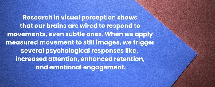 Research in visual perception shows that our brains are wired to respond to movements, even subtle ones. When we apply measured movement to still images, we trigger several psychological responses like, increased attention, enhanced retention, and emotional engagement.