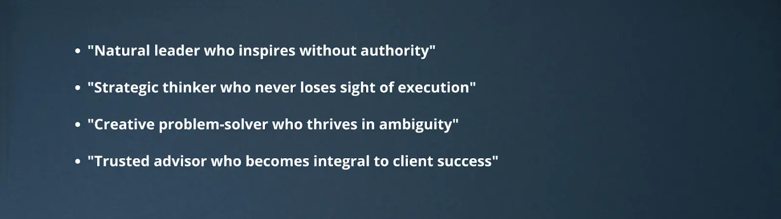 "Natural leader who inspires without authority""Strategic thinker who never loses sight of execution""Creative problem-solver who thrives in ambiguity""Trusted advisor who becomes integral to client success"