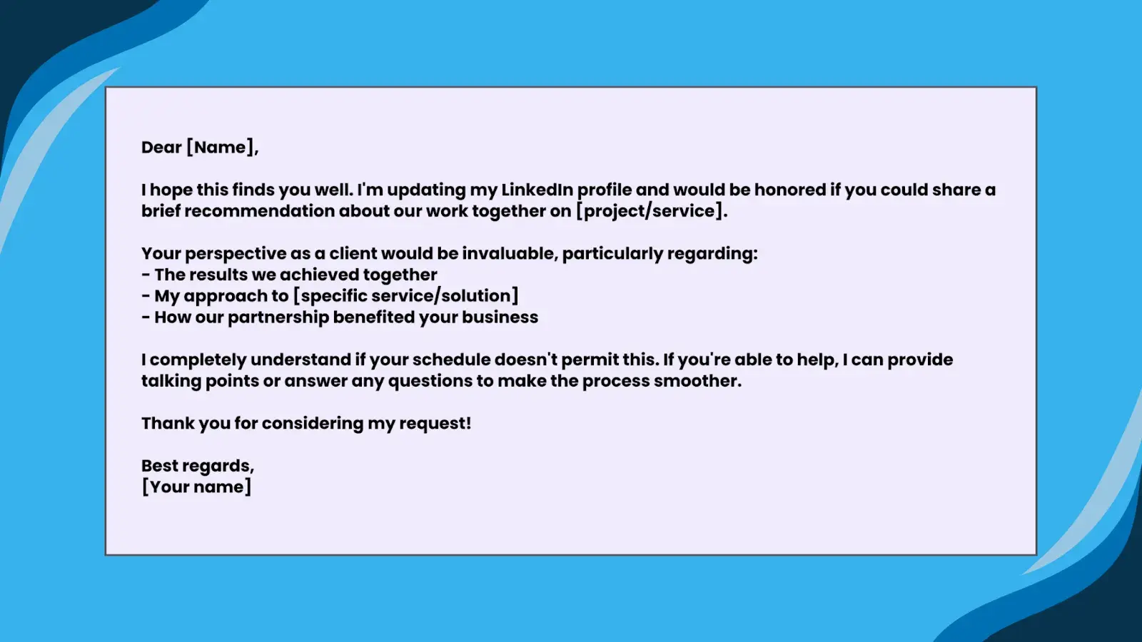 Image of Template 3: For a ClientDear [Name],I hope this finds you well. I'm updating my LinkedIn profile and would be honored if you could share a brief recommendation about our work together on [project/service].Your perspective as a client would be invaluable, particularly regarding:- The results we achieved together- My approach to [specific service/solution]- How our partnership benefited your businessI completely understand if your schedule doesn't permit this. If you're able to help, I can provide talking points or answer any questions to make the process smoother.Thank you for considering my request!Best regards,[Your name]