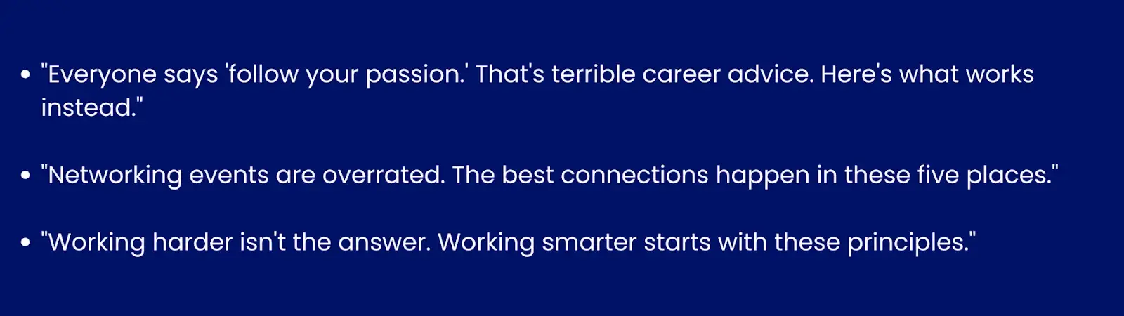 Image showing examples of contrarian hooks."Everyone says 'follow your passion.' That's terrible career advice. Here's what works instead ↓.""Networking events are overrated. The best connections happen in these 5 places ↓.""Working harder isn't the answer. Working smarter starts with these principles ↓."