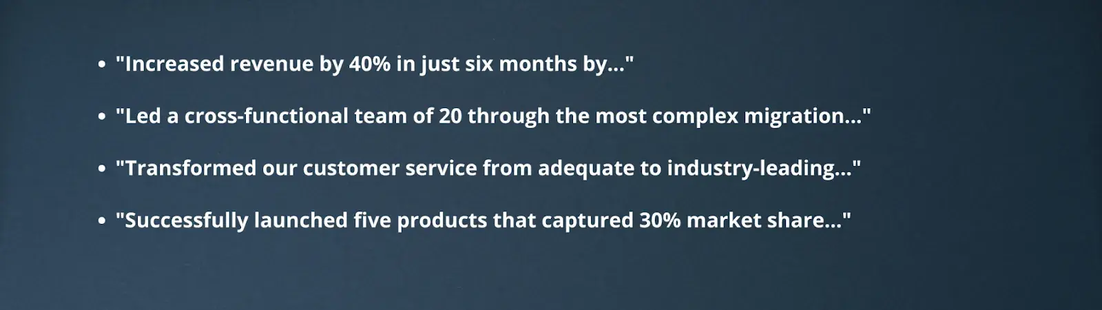 "Increased revenue by 40% in just six months by...""Led a cross-functional team of 20 through the most complex migration...""Transformed our customer service from adequate to industry-leading...""Successfully launched five products that captured 30% market share..."