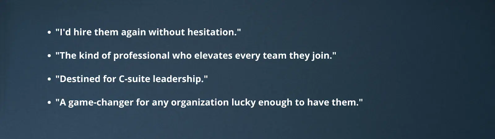 "I'd hire them again without hesitation.""The kind of professional who elevates every team they join.""Destined for C-suite leadership.""A game-changer for any organization lucky enough to have them."