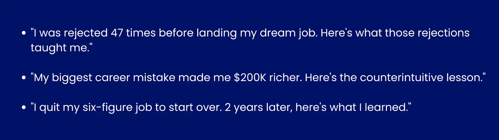 Image showing examples of personal story hooks"I was rejected 47 times before landing my dream job. Here's what those rejections taught me.""My biggest career mistake made me $200K richer. Here's the counterintuitive lesson.""I quit my six-figure job to start over. 2 years later, here's what I learned."