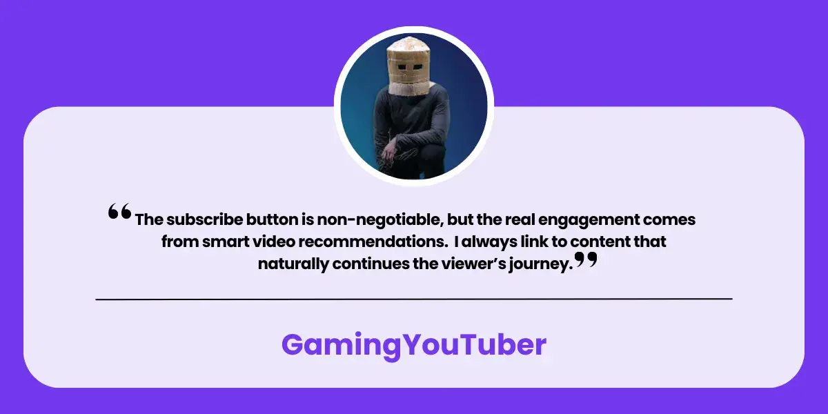 Quote from GamingYoutuber "The subscribe button is non-negotiable, but the real engagement comes from smart video recommendations. I always link to content that naturally continues the viewer’s journey."